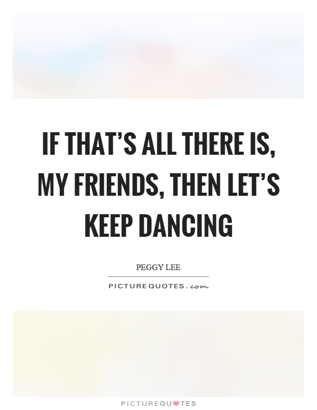 If that's all there is, my friends, then let's keep dancing Picture Quote #1