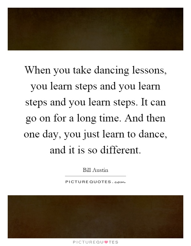 When you take dancing lessons, you learn steps and you learn steps and you learn steps. It can go on for a long time. And then one day, you just learn to dance, and it is so different Picture Quote #1