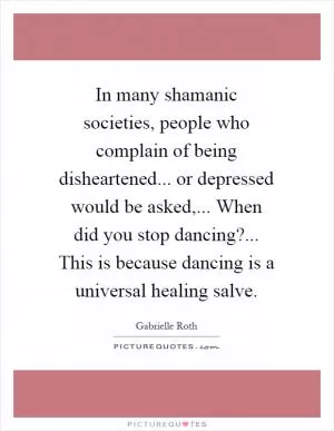 In many shamanic societies, people who complain of being disheartened... or depressed would be asked,... When did you stop dancing?... This is because dancing is a universal healing salve Picture Quote #1
