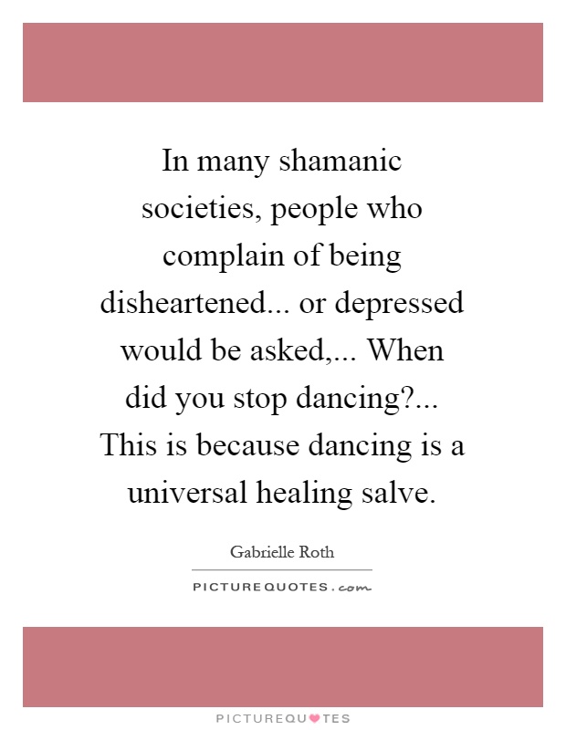 In many shamanic societies, people who complain of being disheartened... or depressed would be asked,... When did you stop dancing?... This is because dancing is a universal healing salve Picture Quote #1