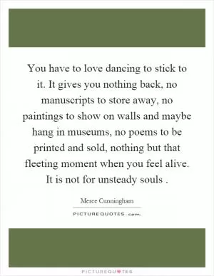 You have to love dancing to stick to it. It gives you nothing back, no manuscripts to store away, no paintings to show on walls and maybe hang in museums, no poems to be printed and sold, nothing but that fleeting moment when you feel alive. It is not for unsteady souls Picture Quote #1