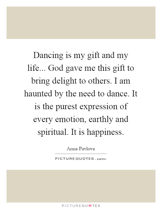 Dancing is my gift and my life... God gave me this gift to bring delight to others. I am haunted by the need to dance. It is the purest expression of every emotion, earthly and spiritual. It is happiness Picture Quote #1
