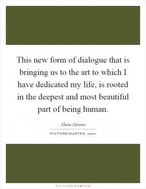 This new form of dialogue that is bringing us to the art to which I have dedicated my life, is rooted in the deepest and most beautiful part of being human Picture Quote #1