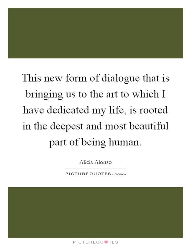 This new form of dialogue that is bringing us to the art to which I have dedicated my life, is rooted in the deepest and most beautiful part of being human Picture Quote #1