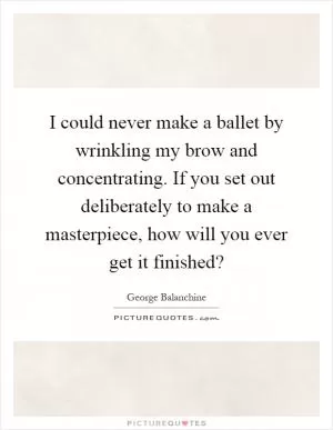 I could never make a ballet by wrinkling my brow and concentrating. If you set out deliberately to make a masterpiece, how will you ever get it finished? Picture Quote #1