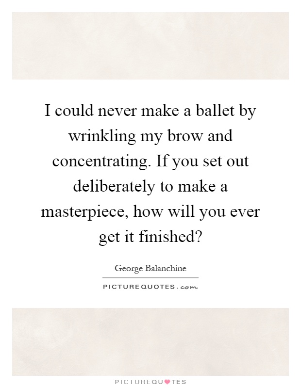 I could never make a ballet by wrinkling my brow and concentrating. If you set out deliberately to make a masterpiece, how will you ever get it finished? Picture Quote #1