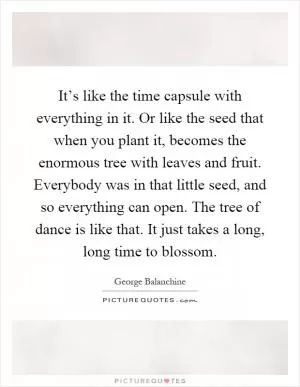 It’s like the time capsule with everything in it. Or like the seed that when you plant it, becomes the enormous tree with leaves and fruit. Everybody was in that little seed, and so everything can open. The tree of dance is like that. It just takes a long, long time to blossom Picture Quote #1