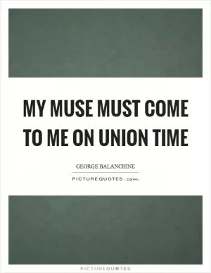 My muse must come to me on union time Picture Quote #1