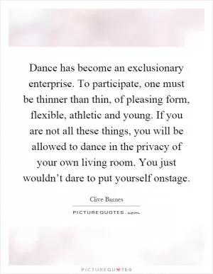 Dance has become an exclusionary enterprise. To participate, one must be thinner than thin, of pleasing form, flexible, athletic and young. If you are not all these things, you will be allowed to dance in the privacy of your own living room. You just wouldn’t dare to put yourself onstage Picture Quote #1