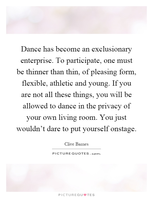 Dance has become an exclusionary enterprise. To participate, one must be thinner than thin, of pleasing form, flexible, athletic and young. If you are not all these things, you will be allowed to dance in the privacy of your own living room. You just wouldn't dare to put yourself onstage Picture Quote #1