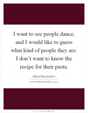 I want to see people dance, and I would like to guess what kind of people they are. I don’t want to know the recipe for their pasta Picture Quote #1