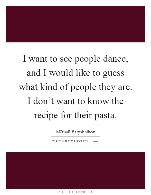 I want to see people dance, and I would like to guess what kind of people they are. I don't want to know the recipe for their pasta Picture Quote #1