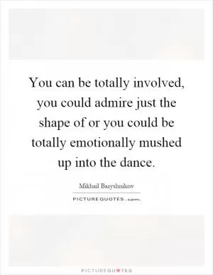 You can be totally involved, you could admire just the shape of or you could be totally emotionally mushed up into the dance Picture Quote #1