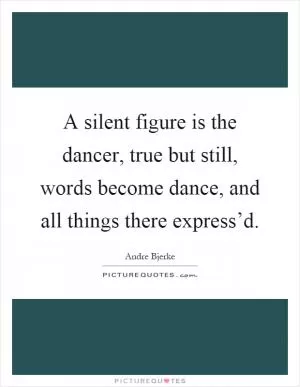 A silent figure is the dancer, true but still, words become dance, and all things there express’d Picture Quote #1