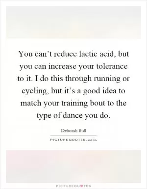 You can’t reduce lactic acid, but you can increase your tolerance to it. I do this through running or cycling, but it’s a good idea to match your training bout to the type of dance you do Picture Quote #1