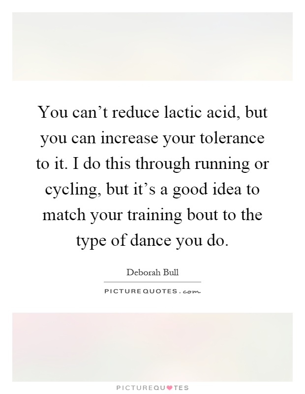 You can't reduce lactic acid, but you can increase your tolerance to it. I do this through running or cycling, but it's a good idea to match your training bout to the type of dance you do Picture Quote #1