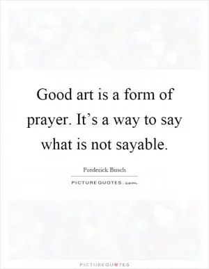 Good art is a form of prayer. It’s a way to say what is not sayable Picture Quote #1