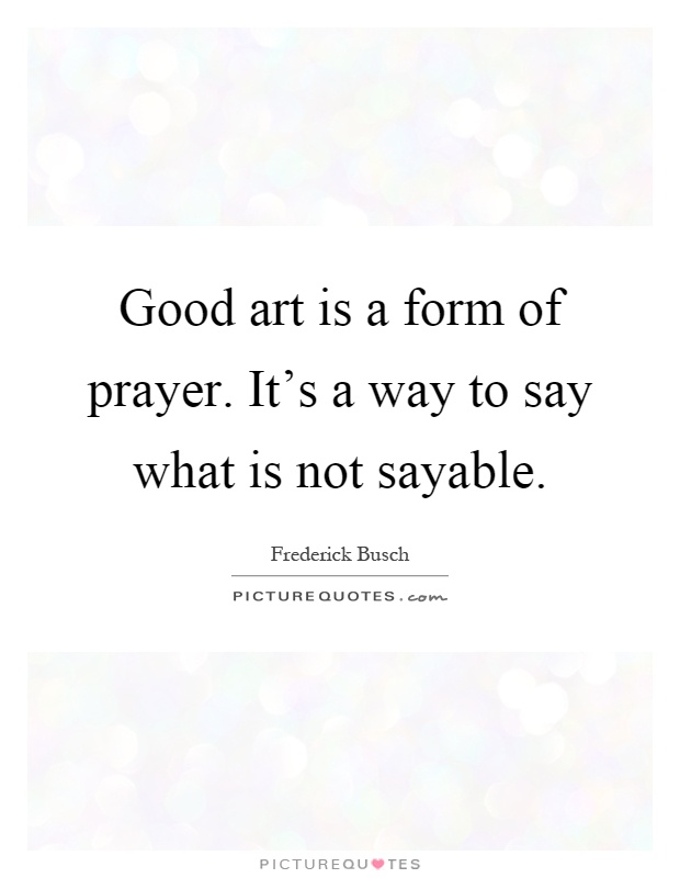 Good art is a form of prayer. It's a way to say what is not sayable Picture Quote #1