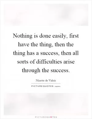 Nothing is done easily, first have the thing, then the thing has a success, then all sorts of difficulties arise through the success Picture Quote #1