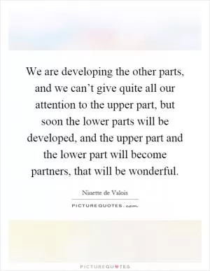 We are developing the other parts, and we can’t give quite all our attention to the upper part, but soon the lower parts will be developed, and the upper part and the lower part will become partners, that will be wonderful Picture Quote #1