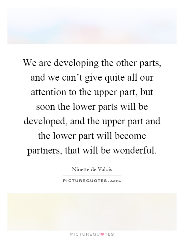 We are developing the other parts, and we can't give quite all our attention to the upper part, but soon the lower parts will be developed, and the upper part and the lower part will become partners, that will be wonderful Picture Quote #1