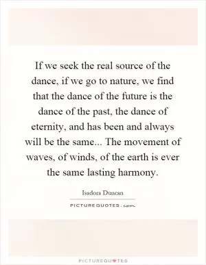 If we seek the real source of the dance, if we go to nature, we find that the dance of the future is the dance of the past, the dance of eternity, and has been and always will be the same... The movement of waves, of winds, of the earth is ever the same lasting harmony Picture Quote #1