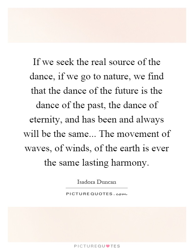If we seek the real source of the dance, if we go to nature, we find that the dance of the future is the dance of the past, the dance of eternity, and has been and always will be the same... The movement of waves, of winds, of the earth is ever the same lasting harmony Picture Quote #1