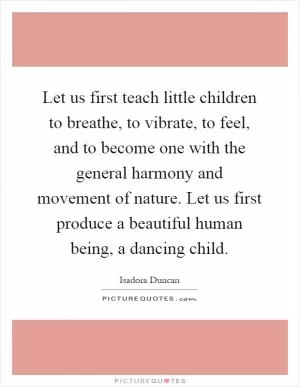 Let us first teach little children to breathe, to vibrate, to feel, and to become one with the general harmony and movement of nature. Let us first produce a beautiful human being, a dancing child Picture Quote #1