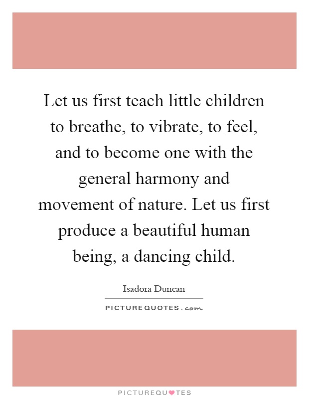Let us first teach little children to breathe, to vibrate, to feel, and to become one with the general harmony and movement of nature. Let us first produce a beautiful human being, a dancing child Picture Quote #1