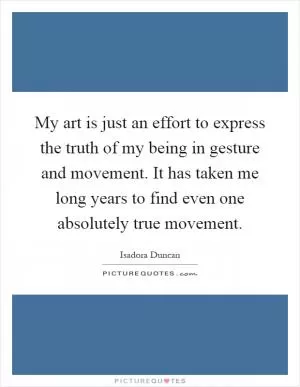 My art is just an effort to express the truth of my being in gesture and movement. It has taken me long years to find even one absolutely true movement Picture Quote #1