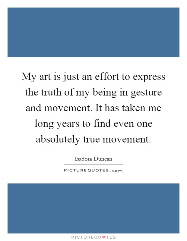 My art is just an effort to express the truth of my being in gesture and movement. It has taken me long years to find even one absolutely true movement Picture Quote #1