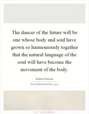 The dancer of the future will be one whose body and soul have grown so harmoniously together that the natural language of the soul will have become the movement of the body Picture Quote #1