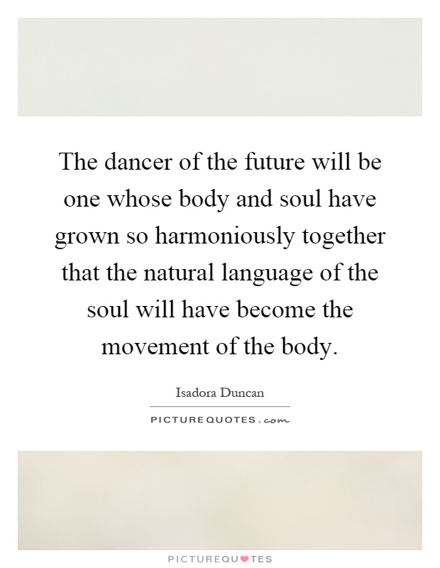 The dancer of the future will be one whose body and soul have grown so harmoniously together that the natural language of the soul will have become the movement of the body Picture Quote #1