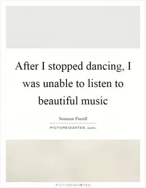 After I stopped dancing, I was unable to listen to beautiful music Picture Quote #1