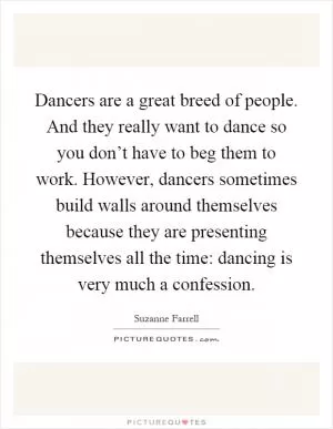 Dancers are a great breed of people. And they really want to dance so you don’t have to beg them to work. However, dancers sometimes build walls around themselves because they are presenting themselves all the time: dancing is very much a confession Picture Quote #1