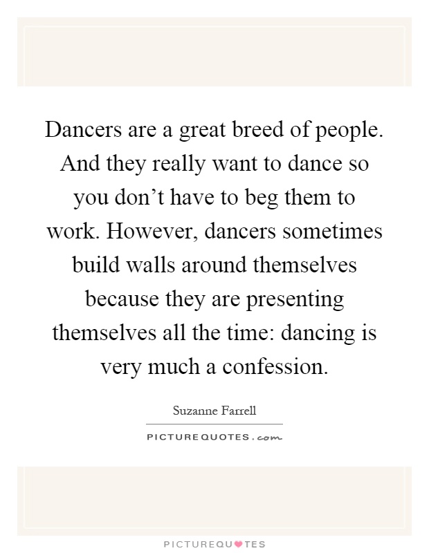 Dancers are a great breed of people. And they really want to dance so you don't have to beg them to work. However, dancers sometimes build walls around themselves because they are presenting themselves all the time: dancing is very much a confession Picture Quote #1