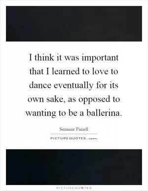 I think it was important that I learned to love to dance eventually for its own sake, as opposed to wanting to be a ballerina Picture Quote #1
