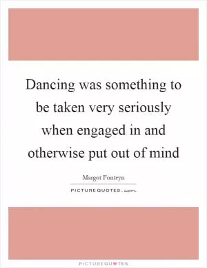 Dancing was something to be taken very seriously when engaged in and otherwise put out of mind Picture Quote #1