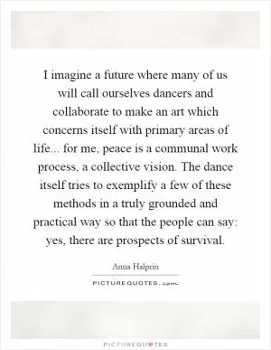I imagine a future where many of us will call ourselves dancers and collaborate to make an art which concerns itself with primary areas of life... for me, peace is a communal work process, a collective vision. The dance itself tries to exemplify a few of these methods in a truly grounded and practical way so that the people can say: yes, there are prospects of survival Picture Quote #1