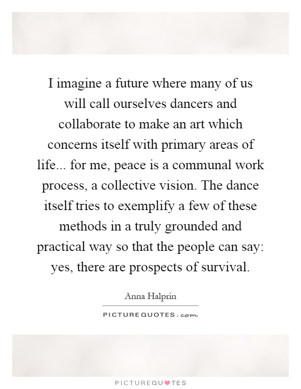 I imagine a future where many of us will call ourselves dancers and collaborate to make an art which concerns itself with primary areas of life... for me, peace is a communal work process, a collective vision. The dance itself tries to exemplify a few of these methods in a truly grounded and practical way so that the people can say: yes, there are prospects of survival Picture Quote #1