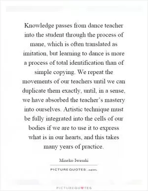 Knowledge passes from dance teacher into the student through the process of mane, which is often translated as imitation, but learning to dance is more a process of total identification than of simple copying. We repeat the movements of our teachers until we can duplicate them exactly, until, in a sense, we have absorbed the teacher’s mastery into ourselves. Artistic technique must be fully integrated into the cells of our bodies if we are to use it to express what is in our hearts, and this takes many years of practice Picture Quote #1