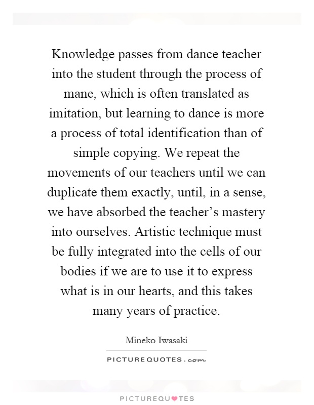 Knowledge passes from dance teacher into the student through the process of mane, which is often translated as imitation, but learning to dance is more a process of total identification than of simple copying. We repeat the movements of our teachers until we can duplicate them exactly, until, in a sense, we have absorbed the teacher's mastery into ourselves. Artistic technique must be fully integrated into the cells of our bodies if we are to use it to express what is in our hearts, and this takes many years of practice Picture Quote #1
