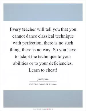 Every teacher will tell you that you cannot dance classical technique with perfection, there is no such thing, there is no way. So you have to adapt the technique to your abilities or to your deficiencies. Learn to cheat! Picture Quote #1