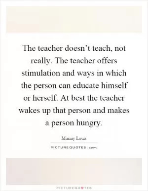 The teacher doesn’t teach, not really. The teacher offers stimulation and ways in which the person can educate himself or herself. At best the teacher wakes up that person and makes a person hungry Picture Quote #1