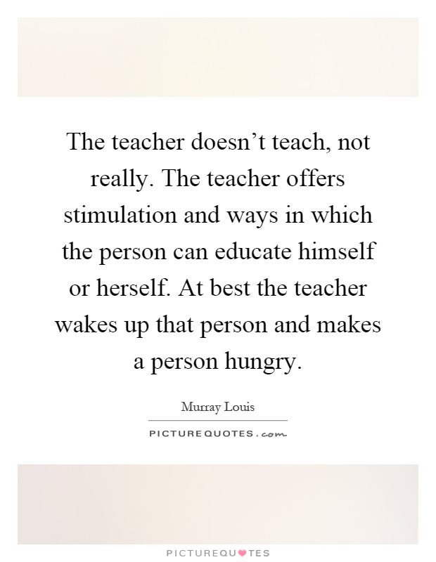 The teacher doesn't teach, not really. The teacher offers stimulation and ways in which the person can educate himself or herself. At best the teacher wakes up that person and makes a person hungry Picture Quote #1