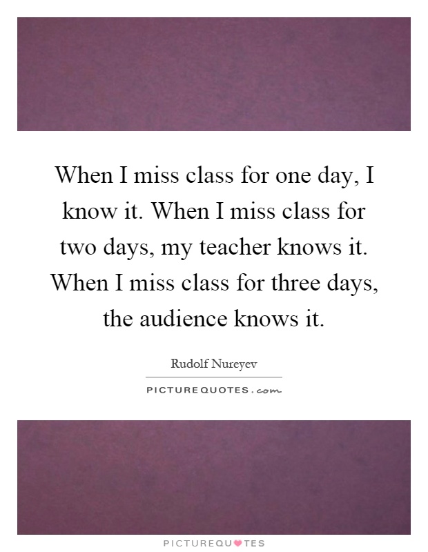 When I miss class for one day, I know it. When I miss class for two days, my teacher knows it. When I miss class for three days, the audience knows it Picture Quote #1