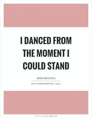 I danced from the moment I could stand Picture Quote #1