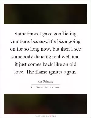 Sometimes I gave conflicting emotions because it’s been going on for so long now, but then I see somebody dancing real well and it just comes back like an old love. The flame ignites again Picture Quote #1