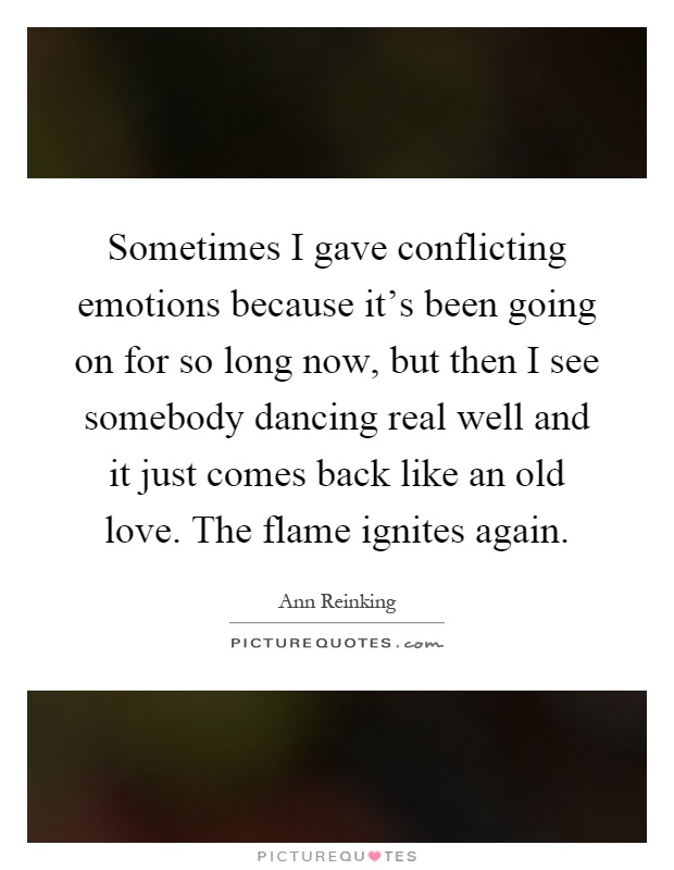Sometimes I gave conflicting emotions because it's been going on for so long now, but then I see somebody dancing real well and it just comes back like an old love. The flame ignites again Picture Quote #1