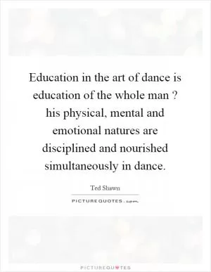 Education in the art of dance is education of the whole man? his physical, mental and emotional natures are disciplined and nourished simultaneously in dance Picture Quote #1